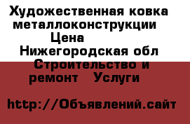  Художественная ковка, металлоконструкции. › Цена ­ 4 500 - Нижегородская обл. Строительство и ремонт » Услуги   